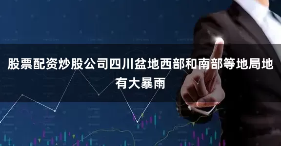 股票配资炒股公司四川盆地西部和南部等地局地有大暴雨
