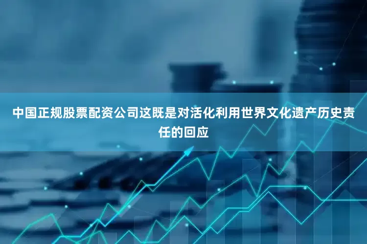 中国正规股票配资公司这既是对活化利用世界文化遗产历史责任的回应