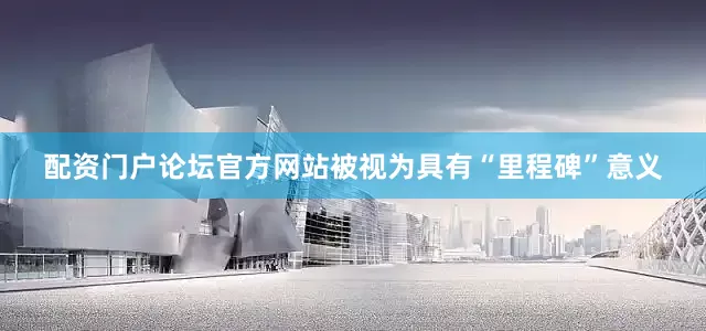 配资门户论坛官方网站被视为具有“里程碑”意义