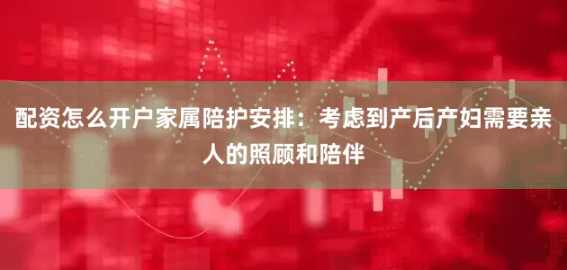配资怎么开户家属陪护安排：考虑到产后产妇需要亲人的照顾和陪伴