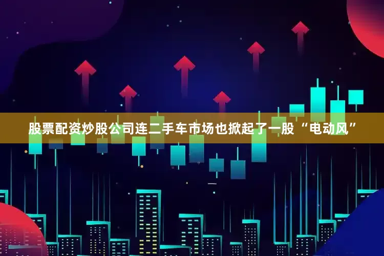 股票配资炒股公司连二手车市场也掀起了一股 “电动风”