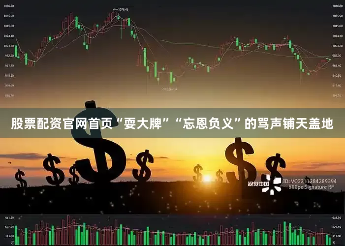 股票配资官网首页“耍大牌”“忘恩负义”的骂声铺天盖地