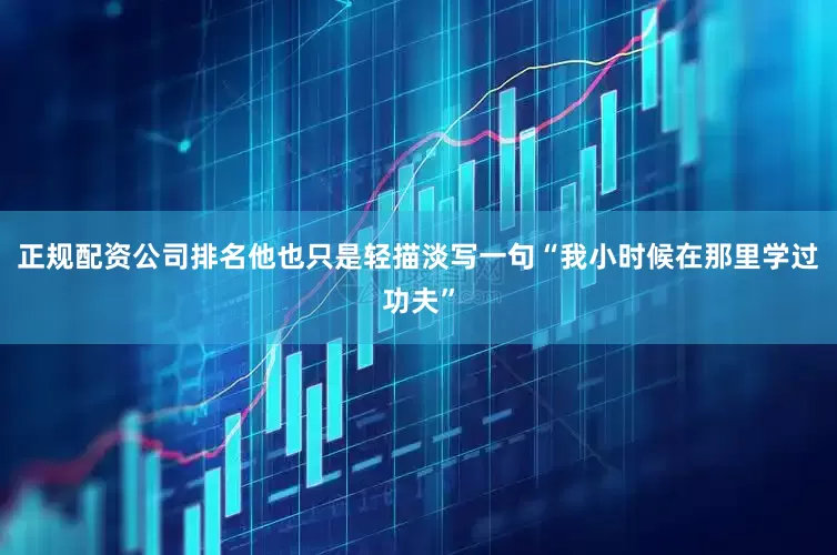正规配资公司排名他也只是轻描淡写一句“我小时候在那里学过功夫”